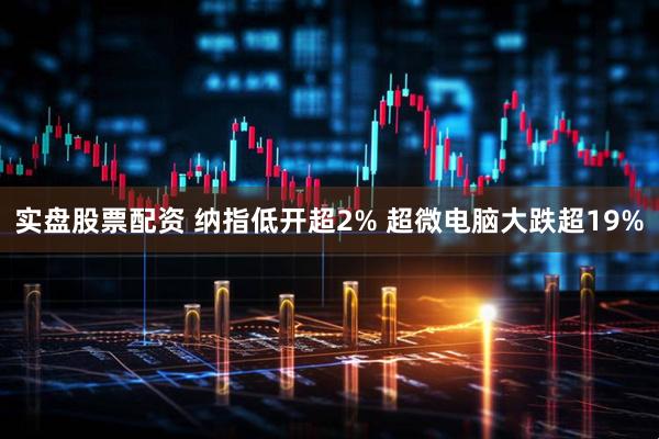 实盘股票配资 纳指低开超2% 超微电脑大跌超19%