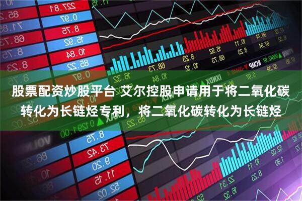 股票配资炒股平台 艾尔控股申请用于将二氧化碳转化为长链烃专利，将二氧化碳转化为长链烃