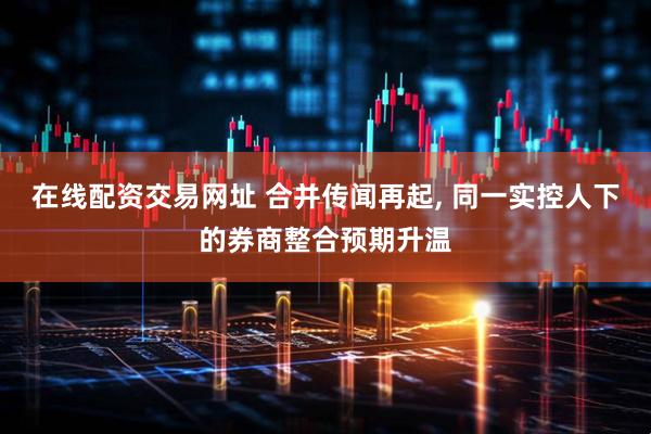 在线配资交易网址 合并传闻再起, 同一实控人下的券商整合预期升温