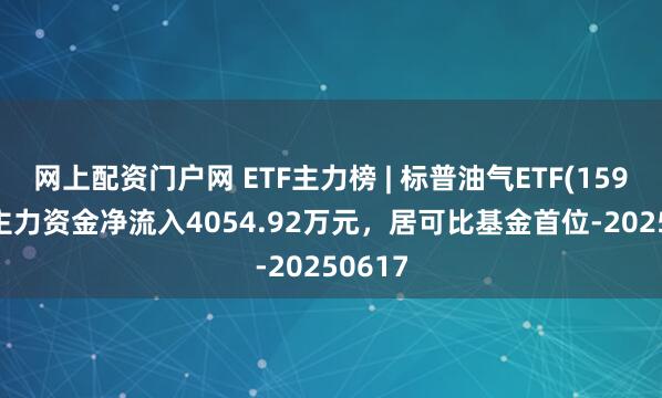 网上配资门户网 ETF主力榜 | 标普油气ETF(159518)主力资金净流入4054.92万元，居可比基金首位-20250617