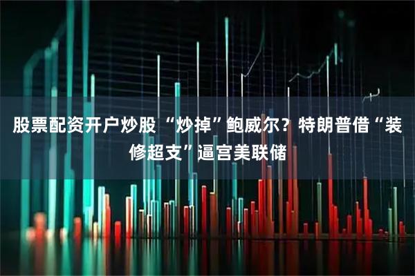 股票配资开户炒股 “炒掉”鲍威尔？特朗普借“装修超支”逼宫美联储