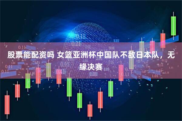 股票能配资吗 女篮亚洲杯中国队不敌日本队，无缘决赛