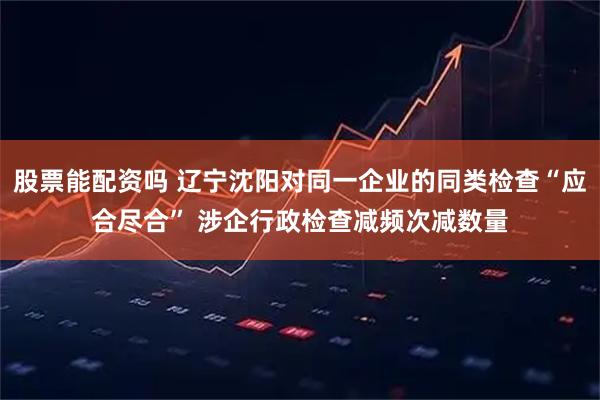 股票能配资吗 辽宁沈阳对同一企业的同类检查“应合尽合” 涉企行政检查减频次减数量