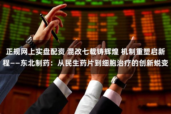 正规网上实盘配资 混改七载铸辉煌 机制重塑启新程——东北制药：从民生药片到细胞治疗的创新蜕变
