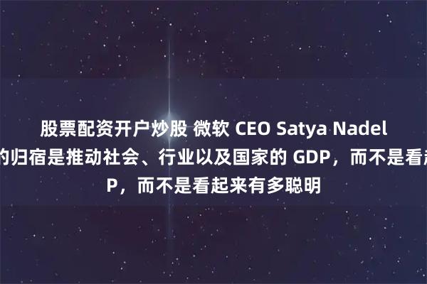 股票配资开户炒股 微软 CEO Satya Nadella：AI 最终的归宿是推动社会、行业以及国家的 GDP，而不是看起来有多聪明