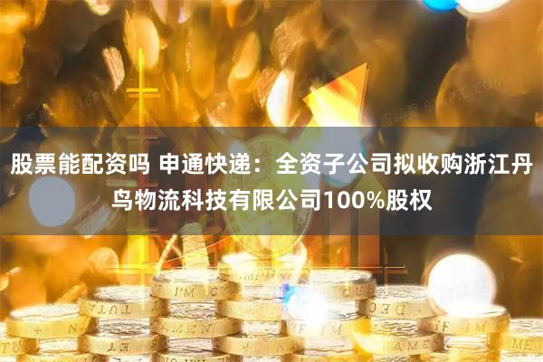 股票能配资吗 申通快递：全资子公司拟收购浙江丹鸟物流科技有限公司100%股权