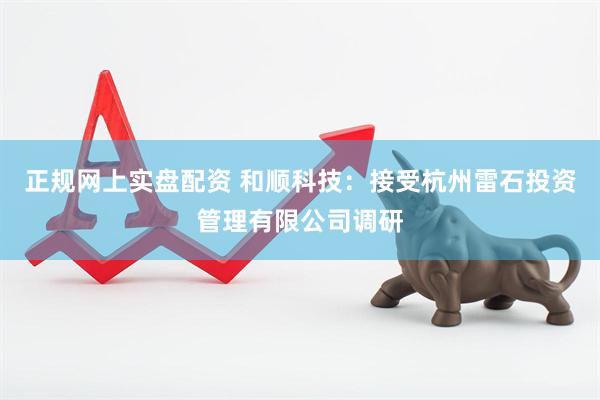 正规网上实盘配资 和顺科技：接受杭州雷石投资管理有限公司调研