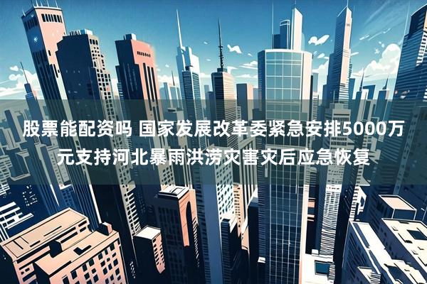股票能配资吗 国家发展改革委紧急安排5000万元支持河北暴雨洪涝灾害灾后应急恢复
