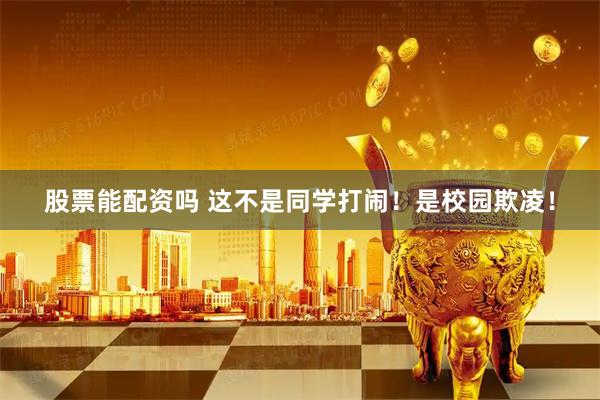 股票能配资吗 这不是同学打闹！是校园欺凌！