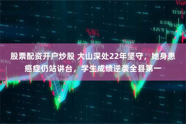 股票配资开户炒股 大山深处22年坚守，她身患癌症仍站讲台，学生成绩逆袭全县第一