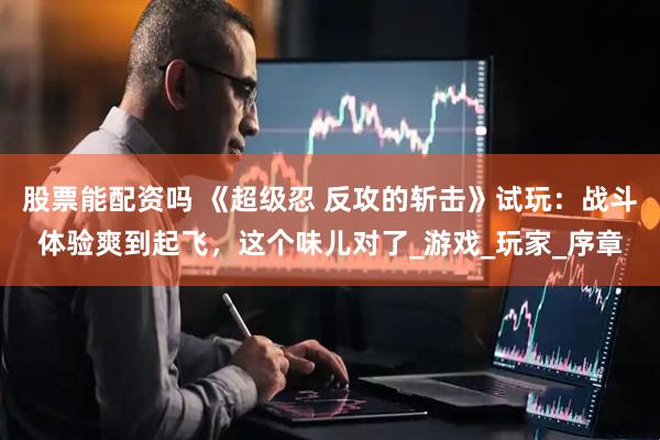 股票能配资吗 《超级忍 反攻的斩击》试玩：战斗体验爽到起飞，这个味儿对了_游戏_玩家_序章