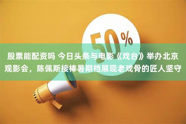 股票能配资吗 今日头条与电影《戏台》举办北京观影会，陈佩斯接棒暑期档展现老戏骨的匠人坚守