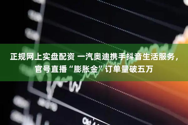 正规网上实盘配资 一汽奥迪携手抖音生活服务，官号直播“膨胀金”订单量破五万