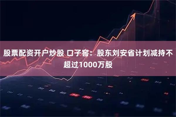 股票配资开户炒股 口子窖：股东刘安省计划减持不超过1000万股