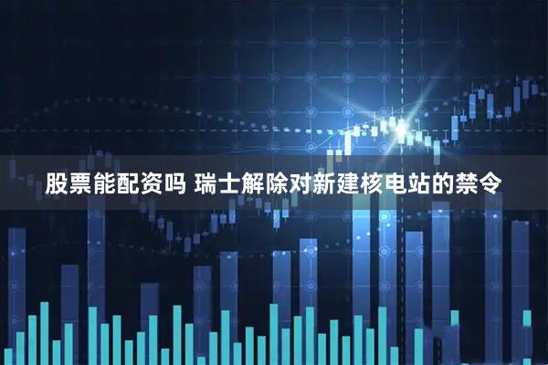 股票能配资吗 瑞士解除对新建核电站的禁令