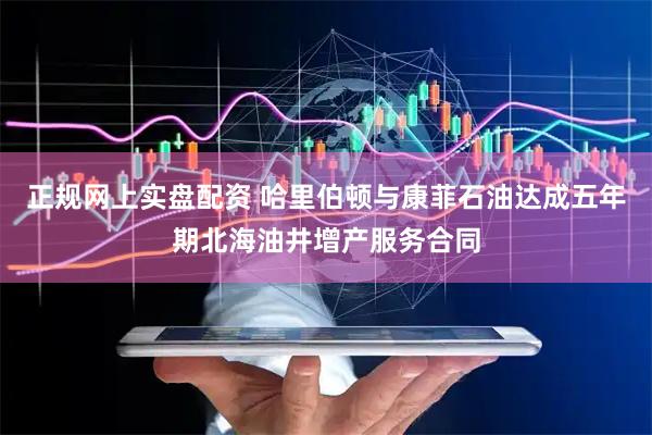 正规网上实盘配资 哈里伯顿与康菲石油达成五年期北海油井增产服务合同