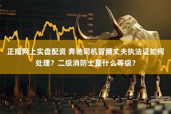 正规网上实盘配资 奔驰司机冒用丈夫执法证如何处理？二级消防士是什么等级？
