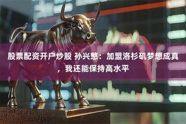 股票配资开户炒股 孙兴慜：加盟洛杉矶梦想成真，我还能保持高水平