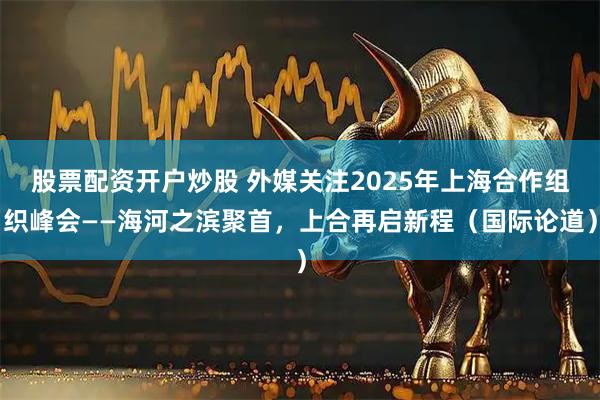 股票配资开户炒股 外媒关注2025年上海合作组织峰会——海河之滨聚首，上合再启新程（国际论道）