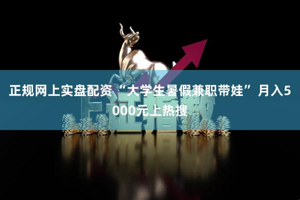 正规网上实盘配资 “大学生暑假兼职带娃” 月入5000元上热搜