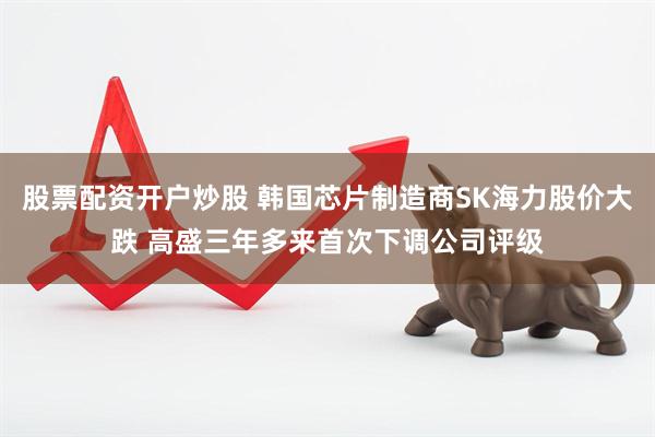 股票配资开户炒股 韩国芯片制造商SK海力股价大跌 高盛三年多来首次下调公司评级