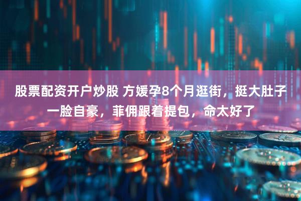 股票配资开户炒股 方媛孕8个月逛街，挺大肚子一脸自豪，菲佣跟着提包，命太好了