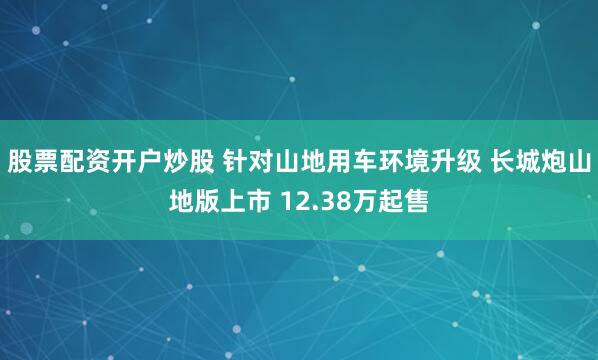 股票配资开户炒股 针对山地用车环境升级 长城炮山地版上市 12.38万起售