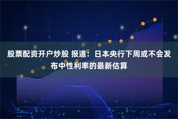 股票配资开户炒股 报道：日本央行下周或不会发布中性利率的最新估算