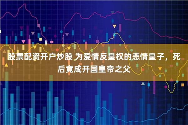 股票配资开户炒股 为爱情反皇权的悲情皇子，死后竟成开国皇帝之父