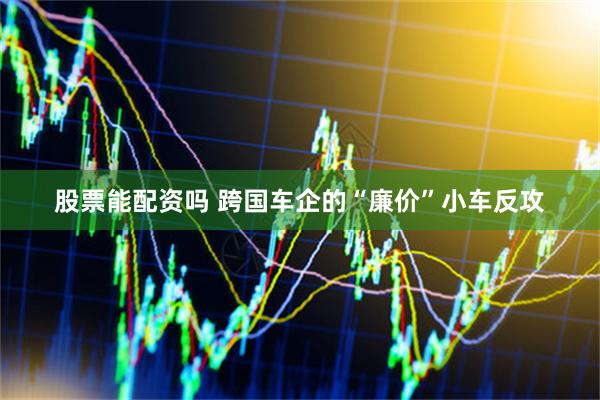 股票能配资吗 跨国车企的“廉价”小车反攻