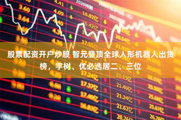 股票配资开户炒股 智元登顶全球人形机器人出货榜，宇树、优必选居二、三位