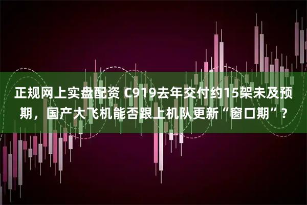 正规网上实盘配资 C919去年交付约15架未及预期，国产大飞机能否跟上机队更新“窗口期”？