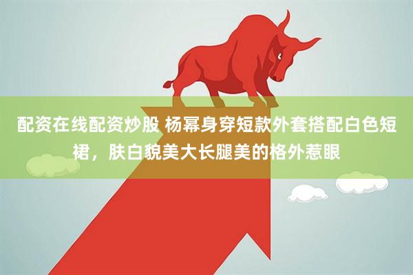 配资在线配资炒股 杨幂身穿短款外套搭配白色短裙，肤白貌美大长腿美的格外惹眼
