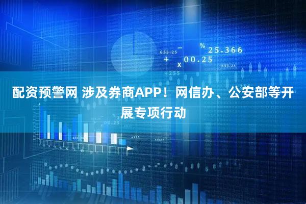 配资预警网 涉及券商APP！网信办、公安部等开展专项行动