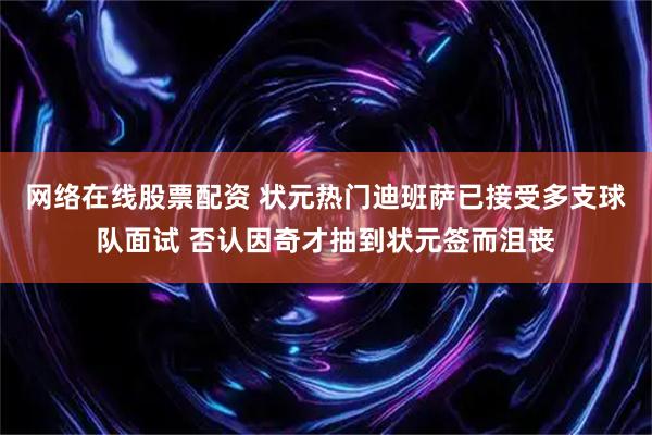 网络在线股票配资 状元热门迪班萨已接受多支球队面试 否认因奇才抽到状元签而沮丧