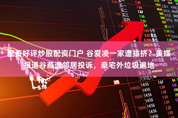 配资好评炒股配资门户 谷爱凌一家遭排挤？美媒报道谷燕遭邻居投诉，豪宅外垃圾遍地
