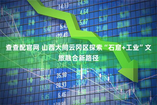 查查配官网 山西大同云冈区探索“石窟+工业”文旅融合新路径