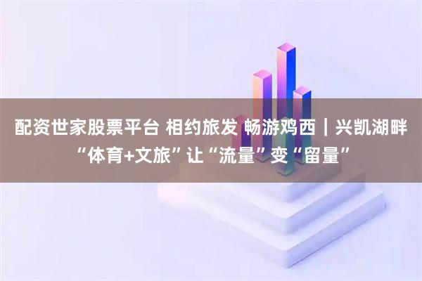 配资世家股票平台 相约旅发 畅游鸡西｜兴凯湖畔“体育+文旅”让“流量”变“留量”