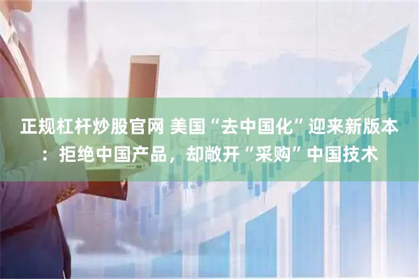 正规杠杆炒股官网 美国“去中国化”迎来新版本：拒绝中国产品，却敞开“采购”中国技术