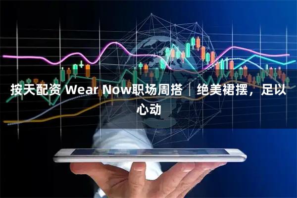 按天配资 Wear Now职场周搭│绝美裙摆，足以心动